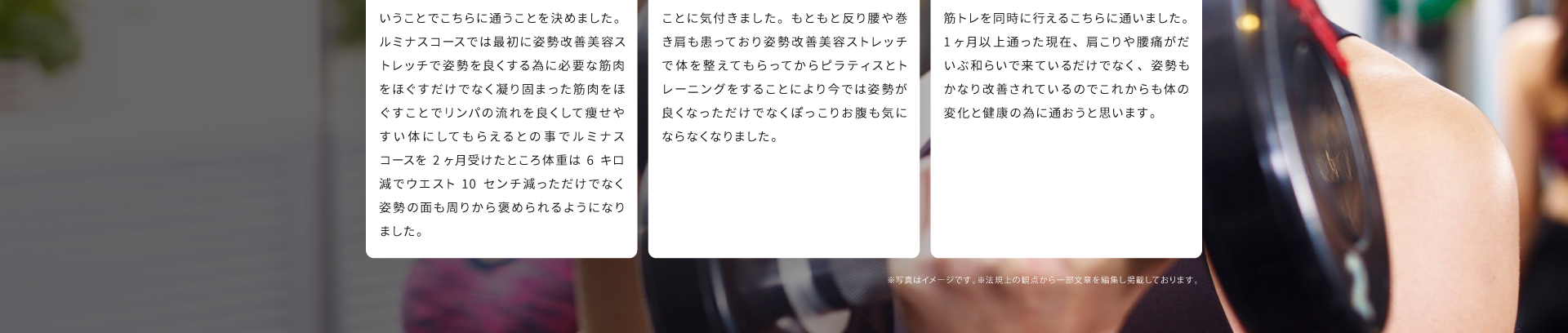 トレーニング歴２ヶ月のS.Y様(20代)：結婚式でウエディングドレスを着るのでダイエット目的とピラティスが姿勢に良いということでこちらに通うことを決めました。ルミナスコースでは最初に姿勢改善美容ストレッチで姿勢をよくする為に必要な筋肉をほぐすだけでなく凝り固まった筋肉をほぐすことでリンパの流れを良くして痩せやすい身体にしてもらえるとのことでルミナスコースを2ヶ月受けたところ体重は６キロ減でウエスト10センチ減っただけでなく姿勢の面も周りから褒められるようになりました。トレーニング歴２ヶ月のO.K様(30代)：ぽっこりお腹が気になっていてこちらに通ったところその原因が姿勢の乱れということに気づきました。もともと反り腰や巻き肩も患っており姿勢改善美容ストレッチで身体を整えてもらってからピラティスとトレーニングをすることにより今では姿勢が良くなっただけでなくぽっこりお腹も気にならなくなりました。トレーニング歴１ヶ月のY.M様(40代)：長年デスクワークによる姿勢の乱れや肩こり腰痛に悩まされていたのでピラティスと筋トレを同時に行えるこちらに通いました。１ヶ月以上通った現在、肩こりや腰痛がだいぶ和らいで来ているだけでなく、姿勢もかなり改善されているのでこれからも身体の変化と健康の為に通おうと思います。