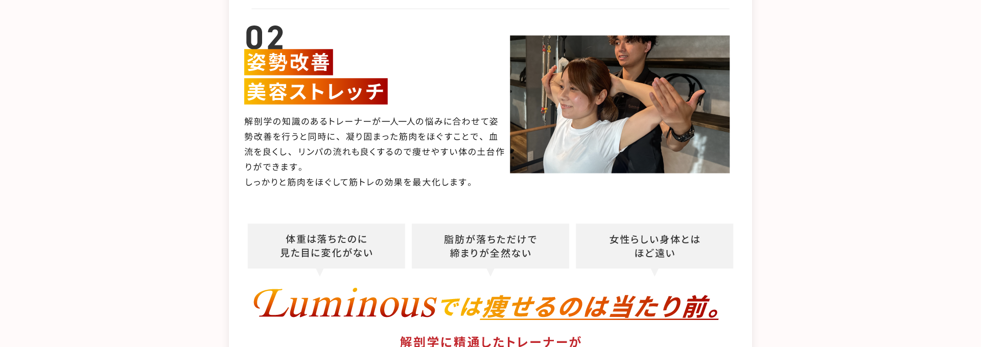 その２、姿勢改善、美容ストレッチ。解剖学の知識のあるトレーナーが一人一人の悩みに合わせて姿勢改善を行うと同時に、凝り固まった筋肉をほぐすことで、血流を良くし、リンパの流れも良くするので痩せやすい身体の土台作りができます。しっかりと筋肉をほぐして筋トレの効果を最大化します。「体重は落ちたのに見た目に変化がない」「脂肪が落ちただけで締まりが全然ない」「女性らしい身体とはほど遠い」このような悩みありませんか？Luminousでは痩せるのは当たり前。解剖学に精通したトレーナーが姿勢改善美容ストレッチを行います！効果：凝り固まった筋肉をほぐす。リンパの流れを良くする。瘦せやすい身体の土台作り