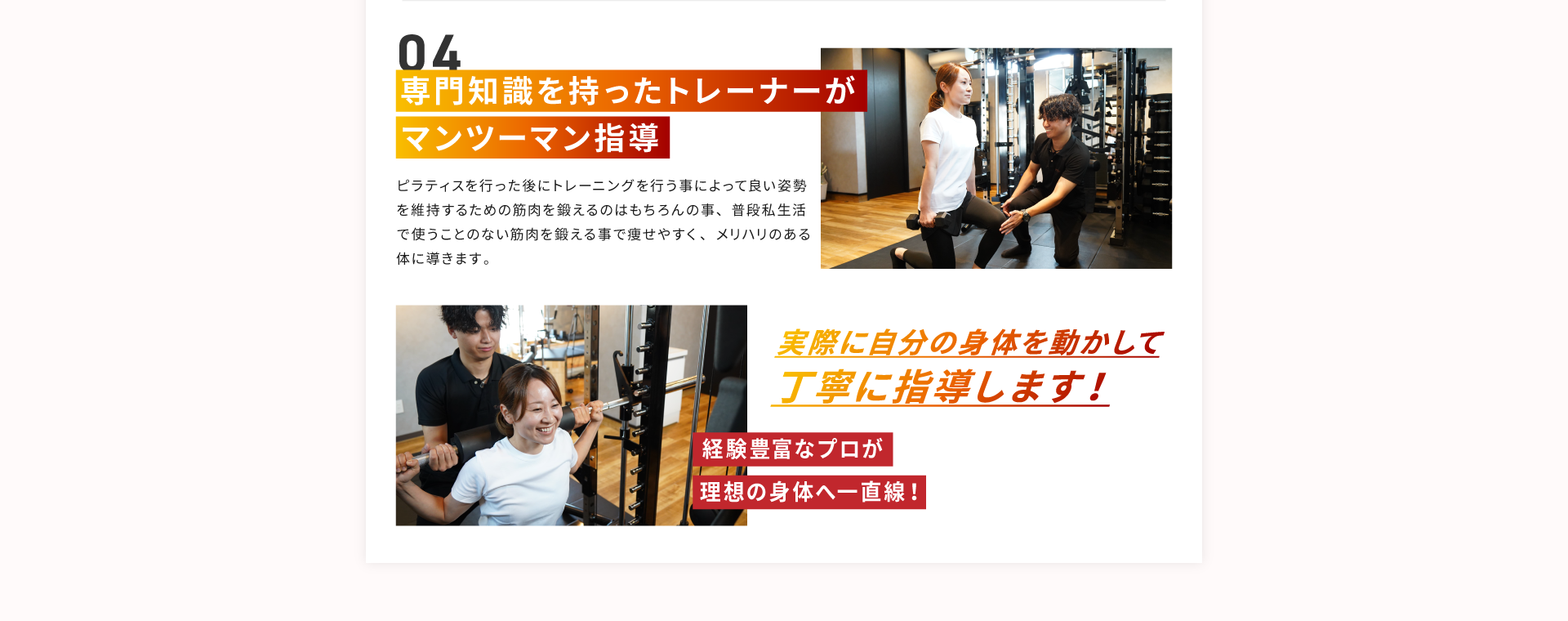 その４、専門知識を持ったトレーナーがマンツーマン指導。ピラティスを行った後にトレーニングを行うことによって良い姿勢を維持するための筋肉を鍛えるのはもちろんの事、普段私生活で使うことのない筋肉を鍛えることで痩せやすく、メリハリのある身体に導きます。実際に自分の身体を動かして丁寧に指導します！経験豊富なプロが理想の身体へ一直線！