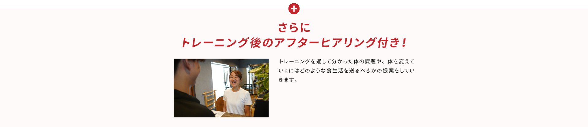 さらに、トレーニング後のアフターヒアリング付き！トレーニングを通して分かった身体の課題や、身体を変えていくにはどのような食生活を送るべきかの提案をしていきます。