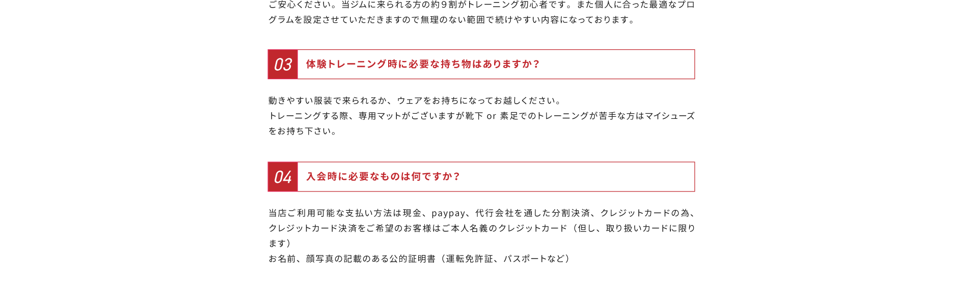 よくあるご質問その３、体験トレーニング時に必要な持ち物はありますか？解答：動きやすい服装で来られるか、ウェアをお持ちになってお越しください。トレーニングする際、専用マットがございますが靴下or素足でのトレーニングが苦手な方はマイシューズをお持ち下さい。よくある質問４、入会時に必要なものは何ですか？解答：当店ご利用可能な支払い方法は現金、Paypay、代行会社を通した分割決済、クレジットカードの為、クレジットカード決済をご希望のお客様はご本人名義のクレジットカード（但し、取り扱いカードに限ります）、お名前、顔写真の記載のある公的証明書（運転免許証、パスポートなど）