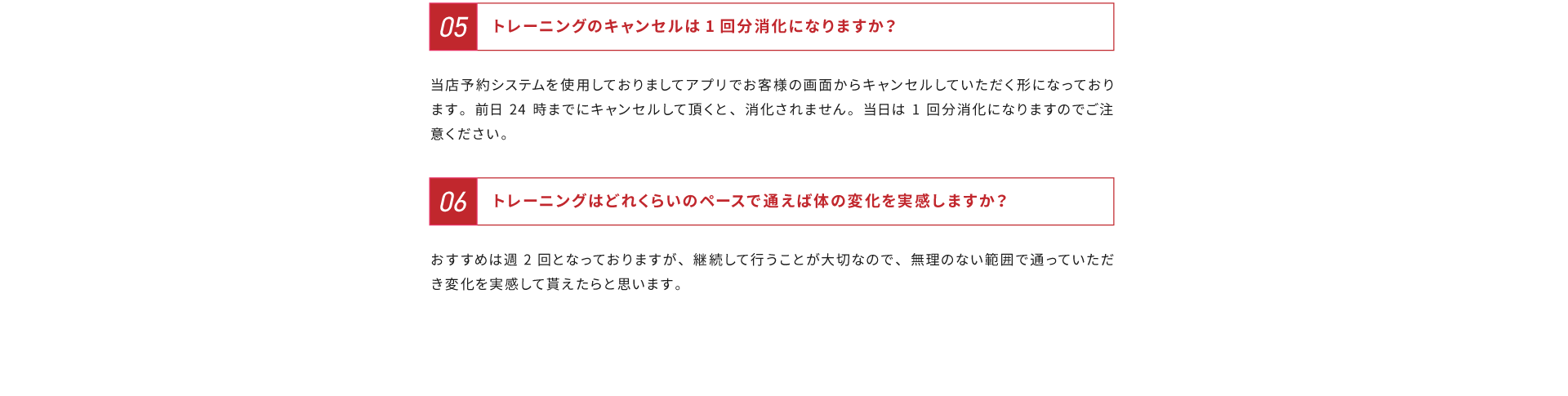 よくあるご質問その５、トレーニングのキャンセルは１回分消化になりますか？解答：当店予約システムを使用しておりましてアプリでお客様の画面からキャンセルしていただく形になっております。前日24時までにキャンセルして頂くと、消化されません。当日は１回分消化になりますのでご注意ください。よくある質問その６、トレーニングはどれくらいのペースで通えば身体の変化を実感しますか？解答：おすすめは週２回となっておりますが、継続して行うことが大切なので、無理のない範囲で通っていただき変化を実感して貰えたらと思います。