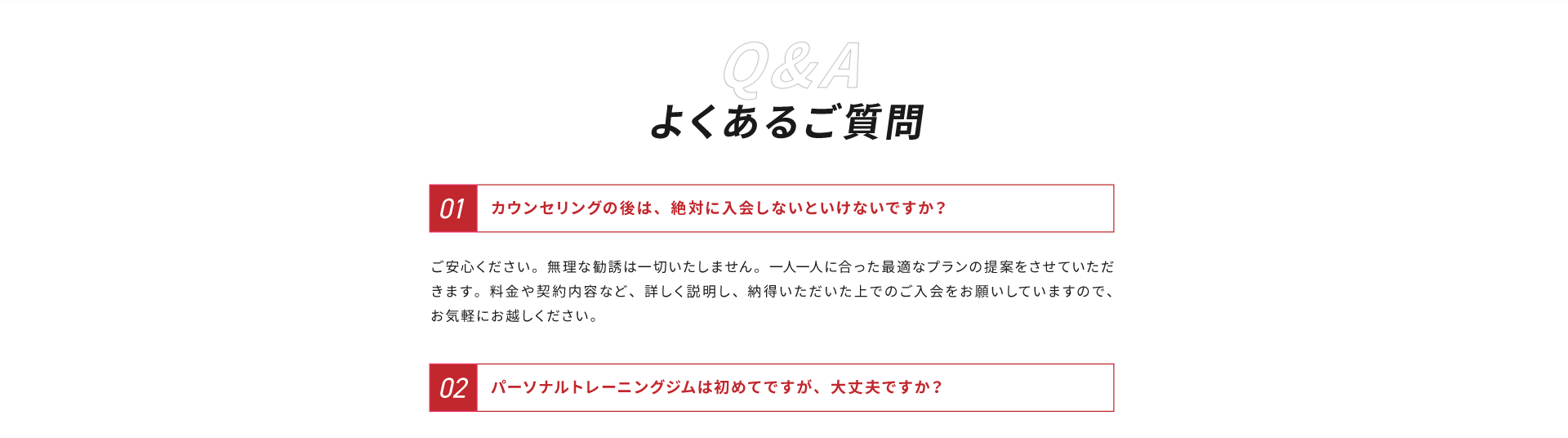 よくあるご質問その１、カウンセリングの後は、絶対に入会しないといけないですか？解答：ご安心ください。無理な勧誘は一切いたしません。一人一人に合った最適なプランのご提案をさせていただきます。料金や契約内容など、詳しく説明し、納得いただいた上でのご入会をお願いしていますので、お気軽にお越しください。よくある質問その２、パーソナルトレーニングジムは初めてですが、大丈夫ですか？解答：ご安心ください。当ジムに来られる方の９割がトレーニング初心者です。また個人に合った最適なプログラムを設定させていただきますので、無理のない範囲で続けやすい内容になっております。